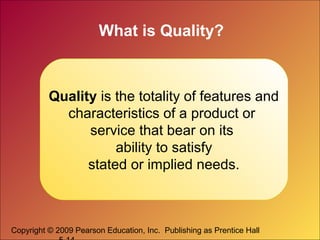 Copyright © 2009 Pearson Education, Inc. Publishing as Prentice Hall
What is Quality?
Quality is the totality of features and
characteristics of a product or
service that bear on its
ability to satisfy
stated or implied needs.
 