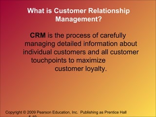 Copyright © 2009 Pearson Education, Inc. Publishing as Prentice Hall
What is Customer Relationship
Management?
CRM is the process of carefully
managing detailed information about
individual customers and all customer
touchpoints to maximize
customer loyalty.
 