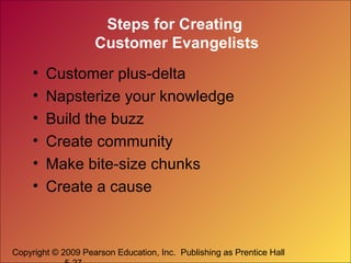 Copyright © 2009 Pearson Education, Inc. Publishing as Prentice Hall
Steps for Creating
Customer Evangelists
• Customer plus-delta
• Napsterize your knowledge
• Build the buzz
• Create community
• Make bite-size chunks
• Create a cause
 
