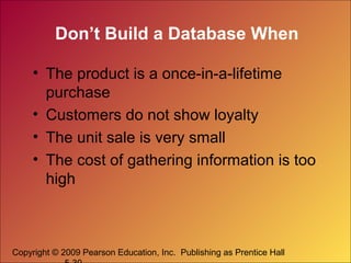 Copyright © 2009 Pearson Education, Inc. Publishing as Prentice Hall
Don’t Build a Database When
• The product is a once-in-a-lifetime
purchase
• Customers do not show loyalty
• The unit sale is very small
• The cost of gathering information is too
high
 