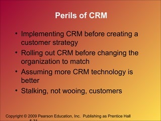 Copyright © 2009 Pearson Education, Inc. Publishing as Prentice Hall
Perils of CRM
• Implementing CRM before creating a
customer strategy
• Rolling out CRM before changing the
organization to match
• Assuming more CRM technology is
better
• Stalking, not wooing, customers
 