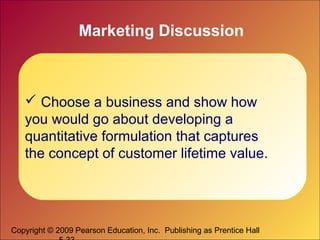 Copyright © 2009 Pearson Education, Inc. Publishing as Prentice Hall
Marketing Discussion
 Choose a business and show how
you would go about developing a
quantitative formulation that captures
the concept of customer lifetime value.
 
