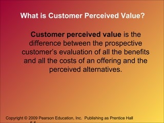 Copyright © 2009 Pearson Education, Inc. Publishing as Prentice Hall
What is Customer Perceived Value?
Customer perceived value is the
difference between the prospective
customer’s evaluation of all the benefits
and all the costs of an offering and the
perceived alternatives.
 