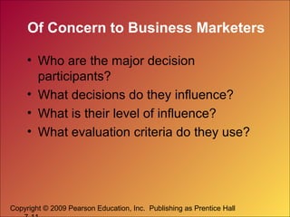 Copyright © 2009 Pearson Education, Inc. Publishing as Prentice Hall
Of Concern to Business Marketers
• Who are the major decision
participants?
• What decisions do they influence?
• What is their level of influence?
• What evaluation criteria do they use?
 