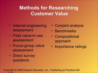 Copyright © 2009 Pearson Education, Inc. Publishing as Prentice Hall
Methods for Researching
Customer Value
• Internal engineering
assessment
• Field value-in-use
assessment
• Focus-group value
assessment
• Direct survey
questions
• Conjoint analysis
• Benchmarks
• Compositional
approach
• Importance ratings
 