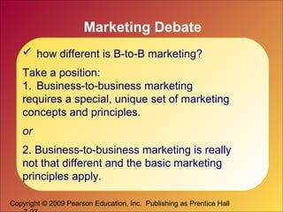 Copyright © 2009 Pearson Education, Inc. Publishing as Prentice Hall
Marketing Debate
 how different is B-to-B marketing?
Take a position:
1. Business-to-business marketing
requires a special, unique set of marketing
concepts and principles.
or
2. Business-to-business marketing is really
not that different and the basic marketing
principles apply.
 