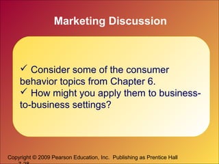 Copyright © 2009 Pearson Education, Inc. Publishing as Prentice Hall
Marketing Discussion
 Consider some of the consumer
behavior topics from Chapter 6.
 How might you apply them to business-
to-business settings?
 