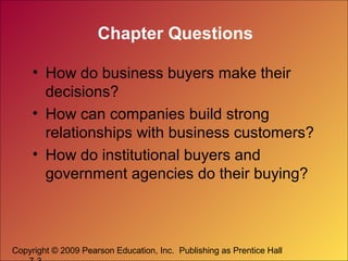 Copyright © 2009 Pearson Education, Inc. Publishing as Prentice Hall
Chapter Questions
• How do business buyers make their
decisions?
• How can companies build strong
relationships with business customers?
• How do institutional buyers and
government agencies do their buying?
 