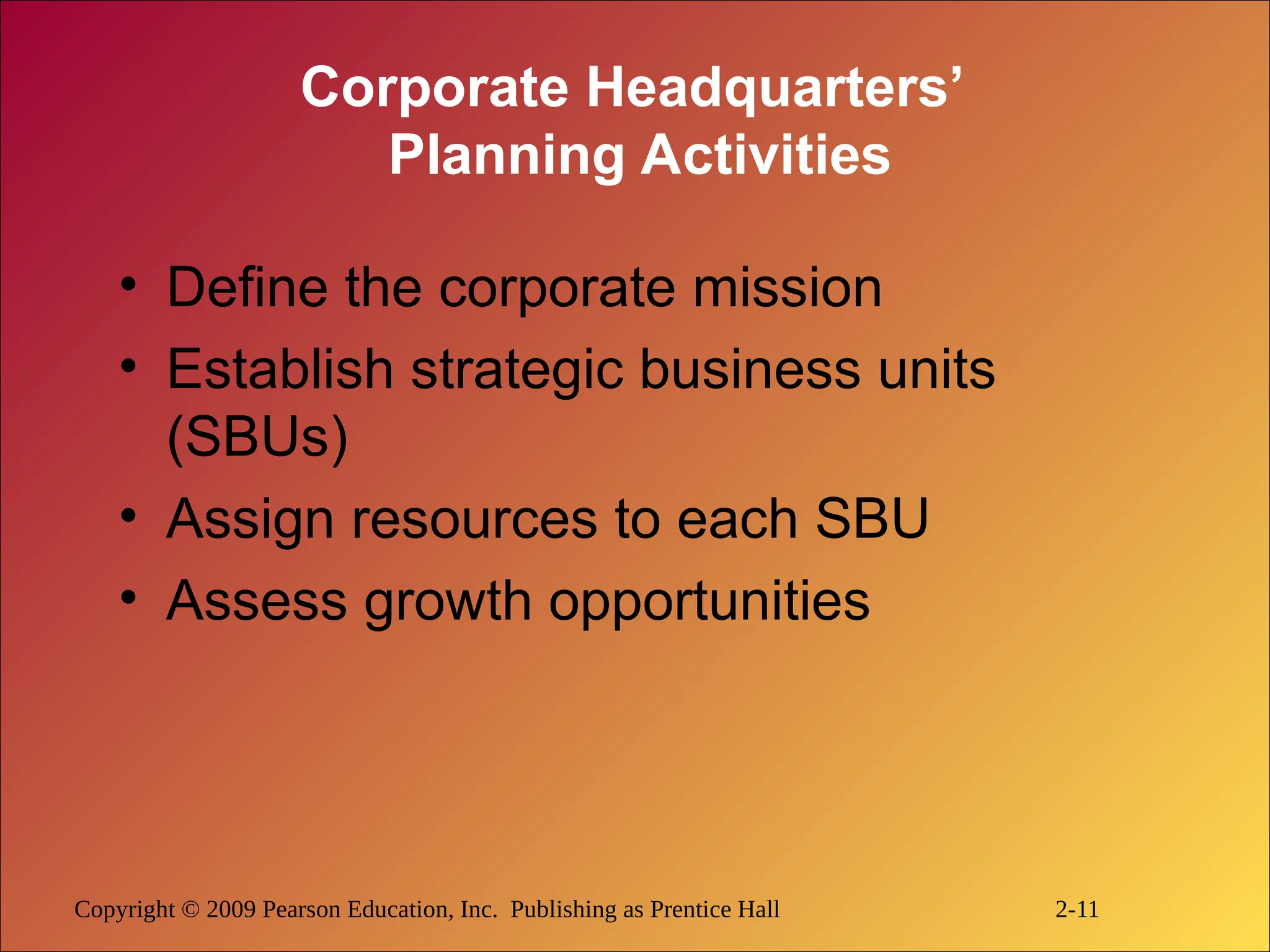 Copyright © 2009 Pearson Education, Inc. Publishing as Prentice Hall 2-11
Corporate Headquarters’
Planning Activities
• Define the corporate mission
• Establish strategic business units
(SBUs)
• Assign resources to each SBU
• Assess growth opportunities
 