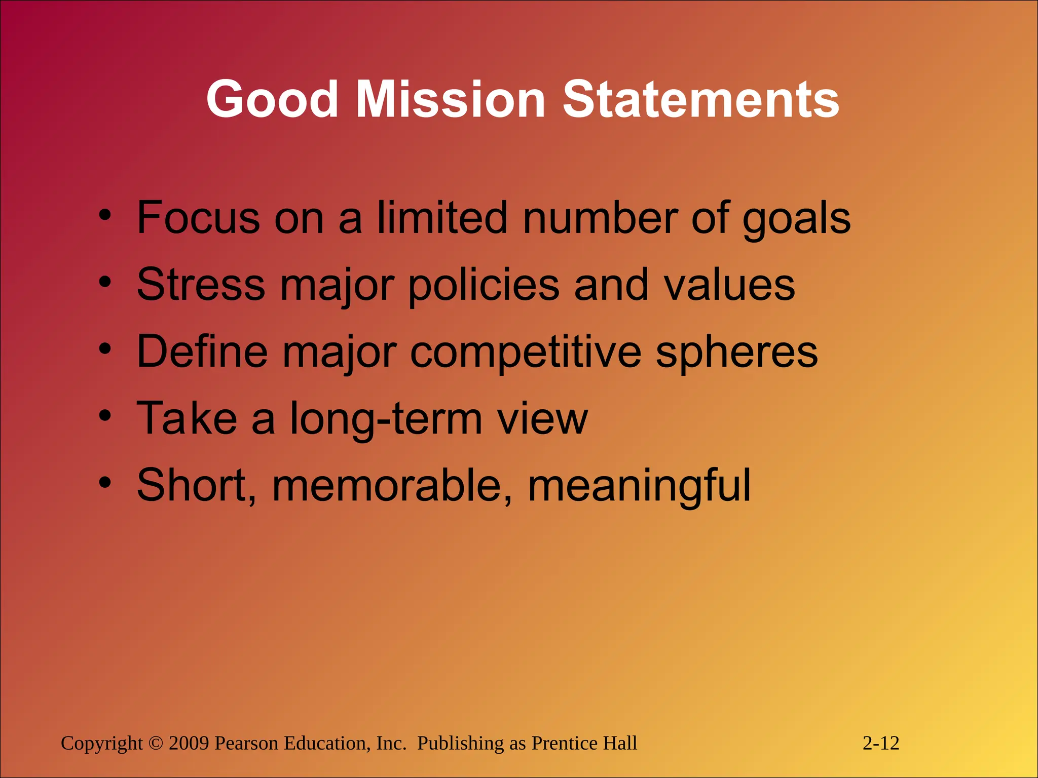 Copyright © 2009 Pearson Education, Inc. Publishing as Prentice Hall 2-12
Good Mission Statements
• Focus on a limited number of goals
• Stress major policies and values
• Define major competitive spheres
• Take a long-term view
• Short, memorable, meaningful
 