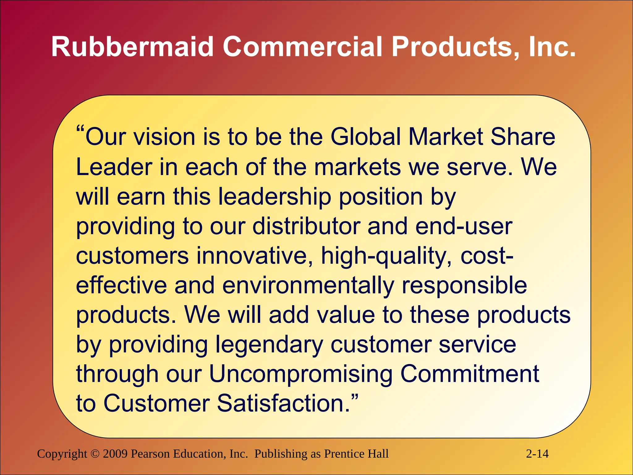 Copyright © 2009 Pearson Education, Inc. Publishing as Prentice Hall 2-14
Rubbermaid Commercial Products, Inc.
“Our vision is to be the Global Market Share
Leader in each of the markets we serve. We
will earn this leadership position by
providing to our distributor and end-user
customers innovative, high-quality, cost-
effective and environmentally responsible
products. We will add value to these products
by providing legendary customer service
through our Uncompromising Commitment
to Customer Satisfaction.”
 