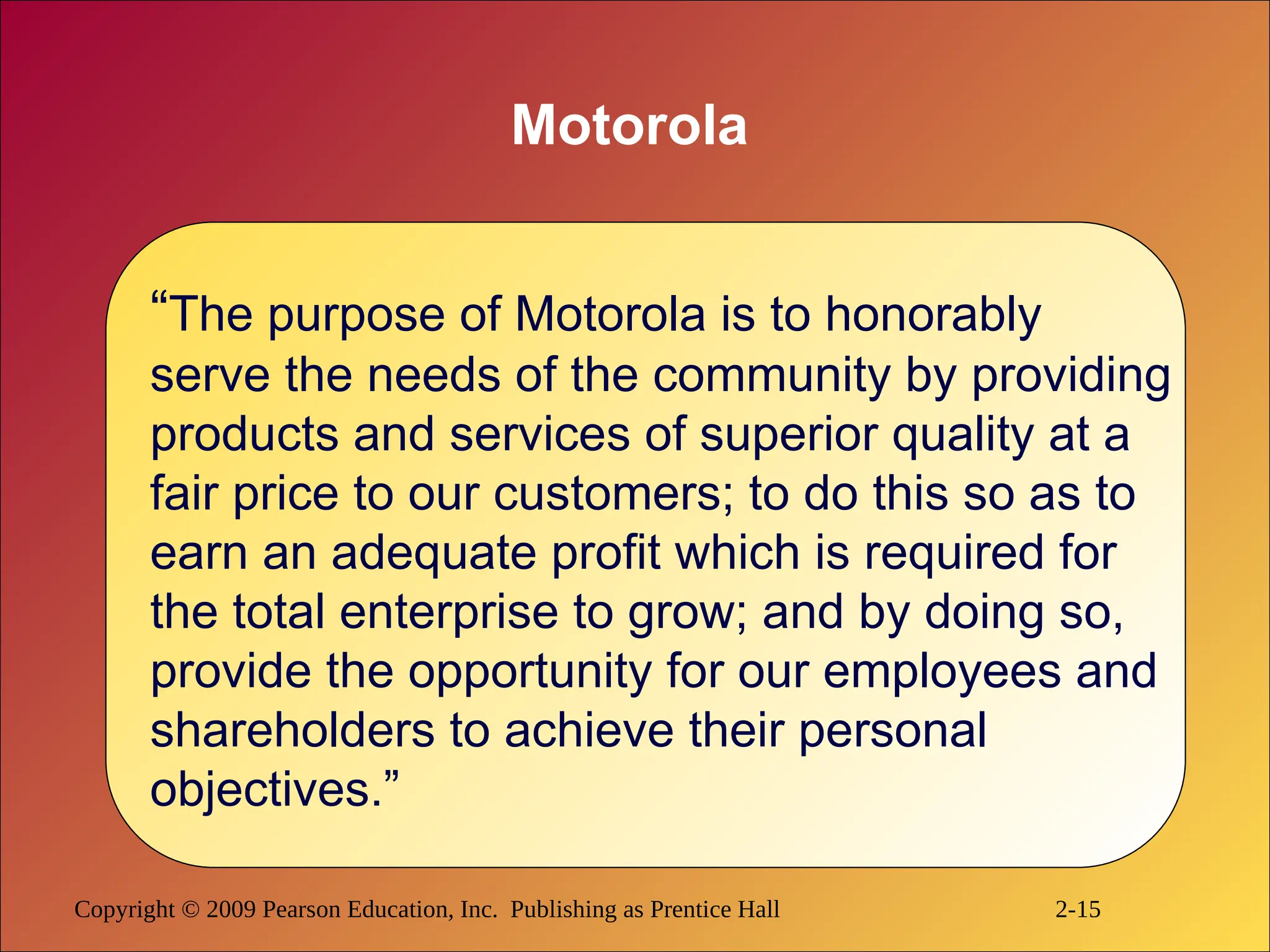 Copyright © 2009 Pearson Education, Inc. Publishing as Prentice Hall 2-15
Motorola
“The purpose of Motorola is to honorably
serve the needs of the community by providing
products and services of superior quality at a
fair price to our customers; to do this so as to
earn an adequate profit which is required for
the total enterprise to grow; and by doing so,
provide the opportunity for our employees and
shareholders to achieve their personal
objectives.”
 