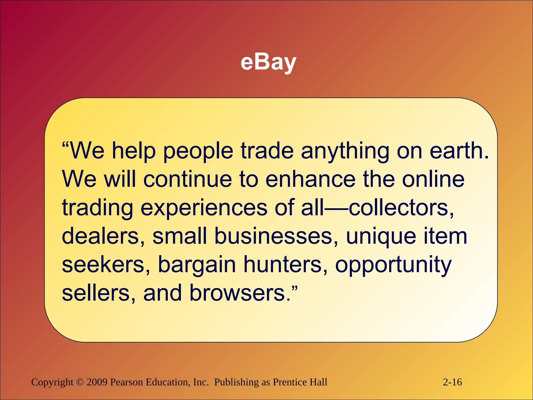 Copyright © 2009 Pearson Education, Inc. Publishing as Prentice Hall 2-16
eBay
“We help people trade anything on earth.
We will continue to enhance the online
trading experiences of all—collectors,
dealers, small businesses, unique item
seekers, bargain hunters, opportunity
sellers, and browsers.”
 