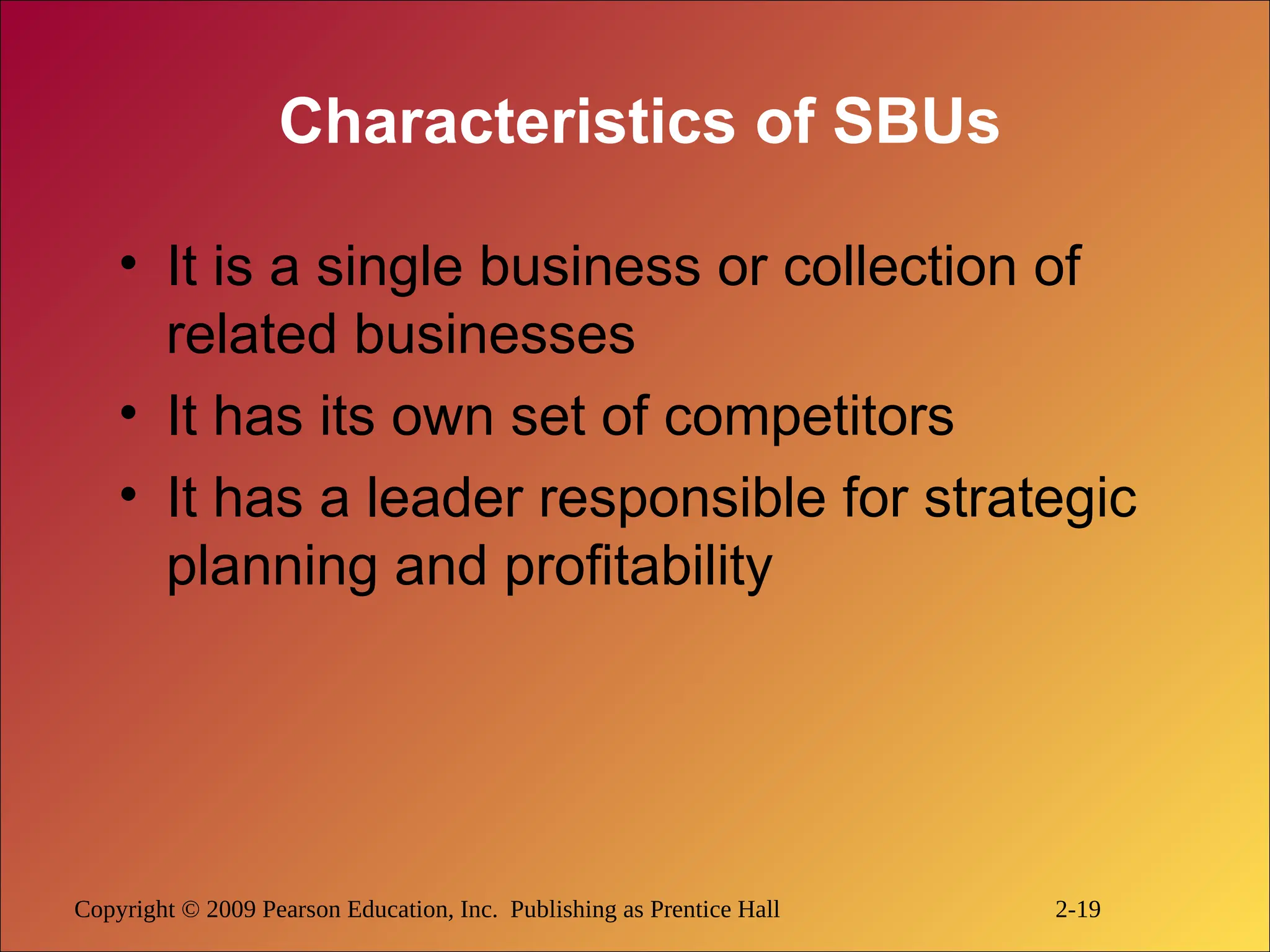 Copyright © 2009 Pearson Education, Inc. Publishing as Prentice Hall 2-19
Characteristics of SBUs
• It is a single business or collection of
related businesses
• It has its own set of competitors
• It has a leader responsible for strategic
planning and profitability
 