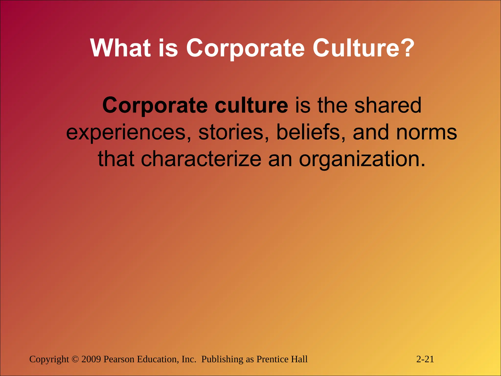Copyright © 2009 Pearson Education, Inc. Publishing as Prentice Hall 2-21
What is Corporate Culture?
Corporate culture is the shared
experiences, stories, beliefs, and norms
that characterize an organization.
 