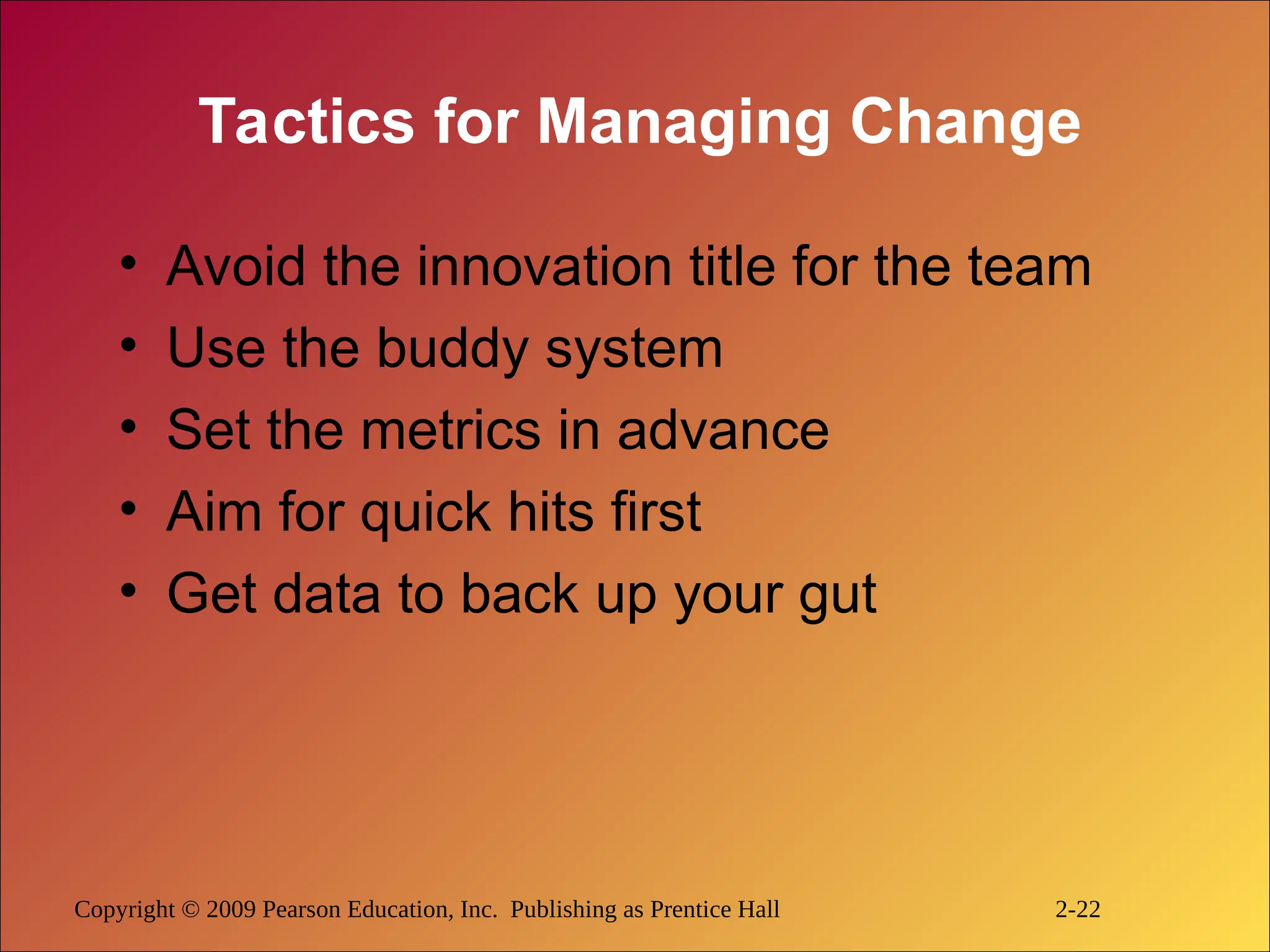 Copyright © 2009 Pearson Education, Inc. Publishing as Prentice Hall 2-22
Tactics for Managing Change
• Avoid the innovation title for the team
• Use the buddy system
• Set the metrics in advance
• Aim for quick hits first
• Get data to back up your gut
 