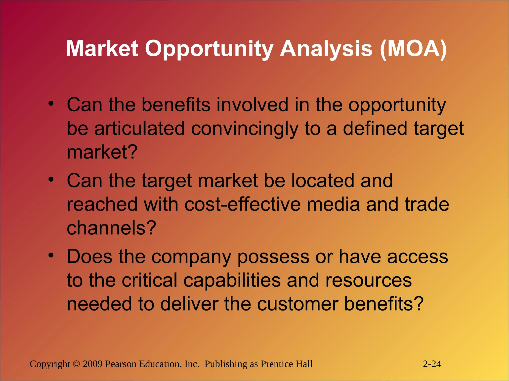 Copyright © 2009 Pearson Education, Inc. Publishing as Prentice Hall 2-24
Market Opportunity Analysis (MOA)
• Can the benefits involved in the opportunity
be articulated convincingly to a defined target
market?
• Can the target market be located and
reached with cost-effective media and trade
channels?
• Does the company possess or have access
to the critical capabilities and resources
needed to deliver the customer benefits?
 