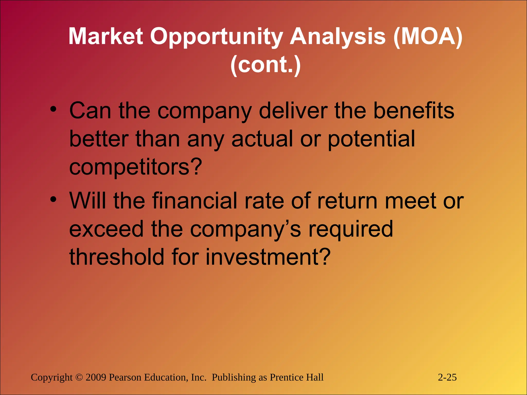 Copyright © 2009 Pearson Education, Inc. Publishing as Prentice Hall 2-25
Market Opportunity Analysis (MOA)
(cont.)
• Can the company deliver the benefits
better than any actual or potential
competitors?
• Will the financial rate of return meet or
exceed the company’s required
threshold for investment?
 