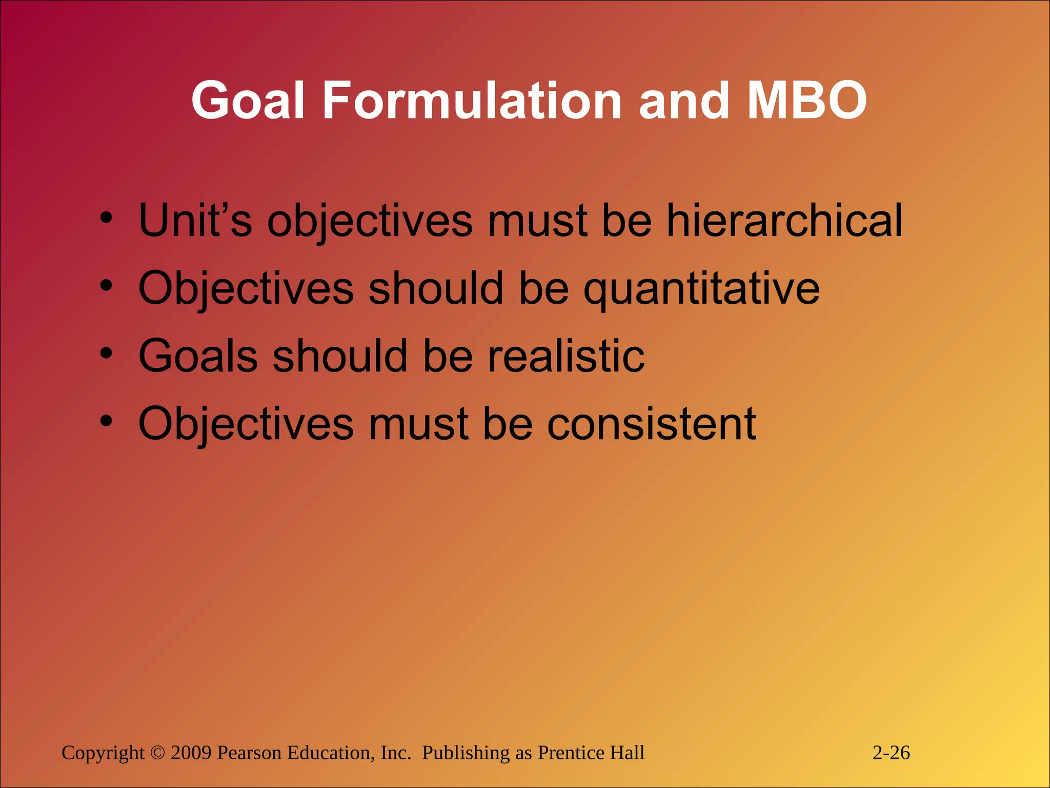 Copyright © 2009 Pearson Education, Inc. Publishing as Prentice Hall 2-26
Goal Formulation and MBO
• Unit’s objectives must be hierarchical
• Objectives should be quantitative
• Goals should be realistic
• Objectives must be consistent
 