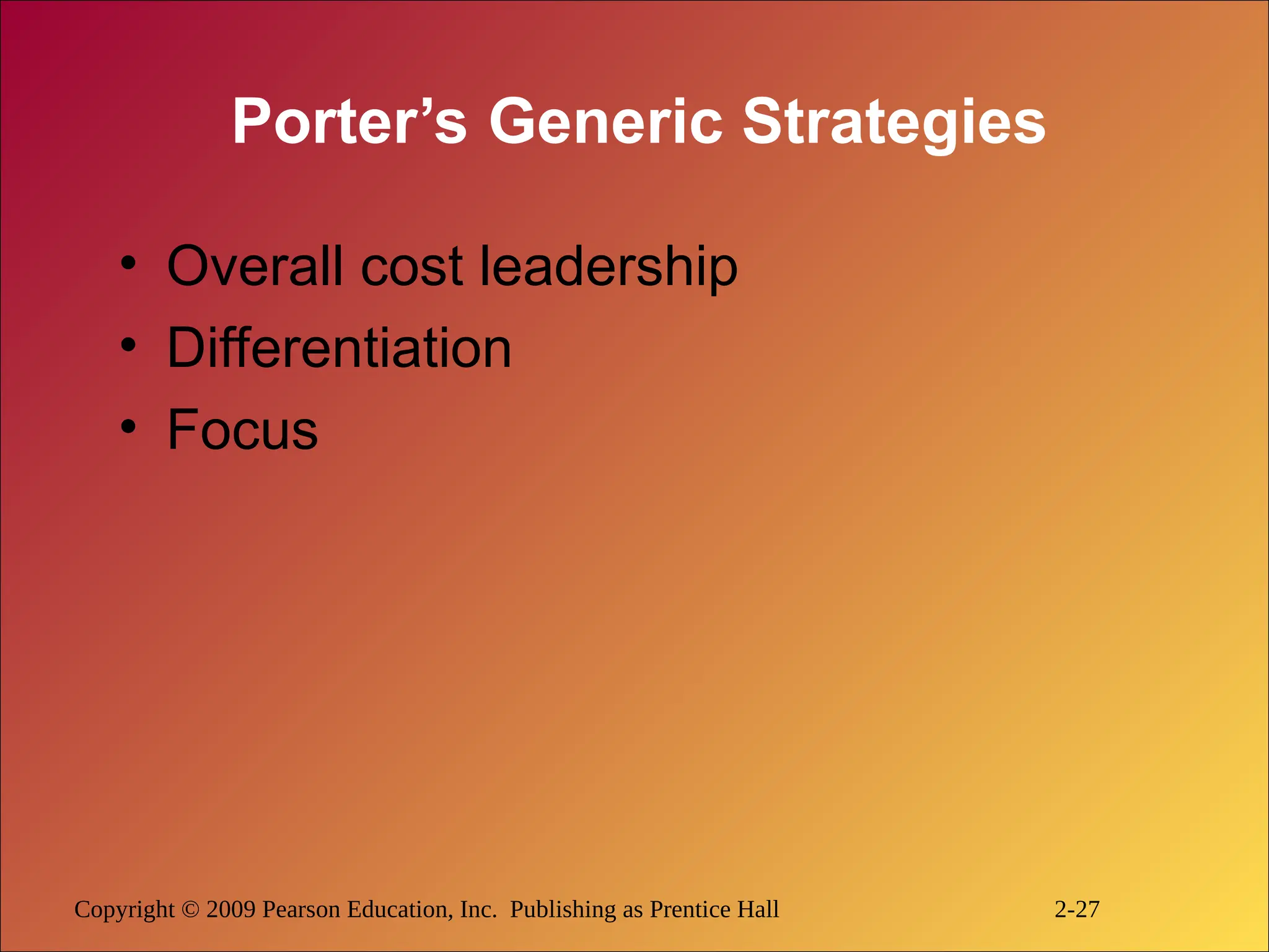 Copyright © 2009 Pearson Education, Inc. Publishing as Prentice Hall 2-27
Porter’s Generic Strategies
• Overall cost leadership
• Differentiation
• Focus
 