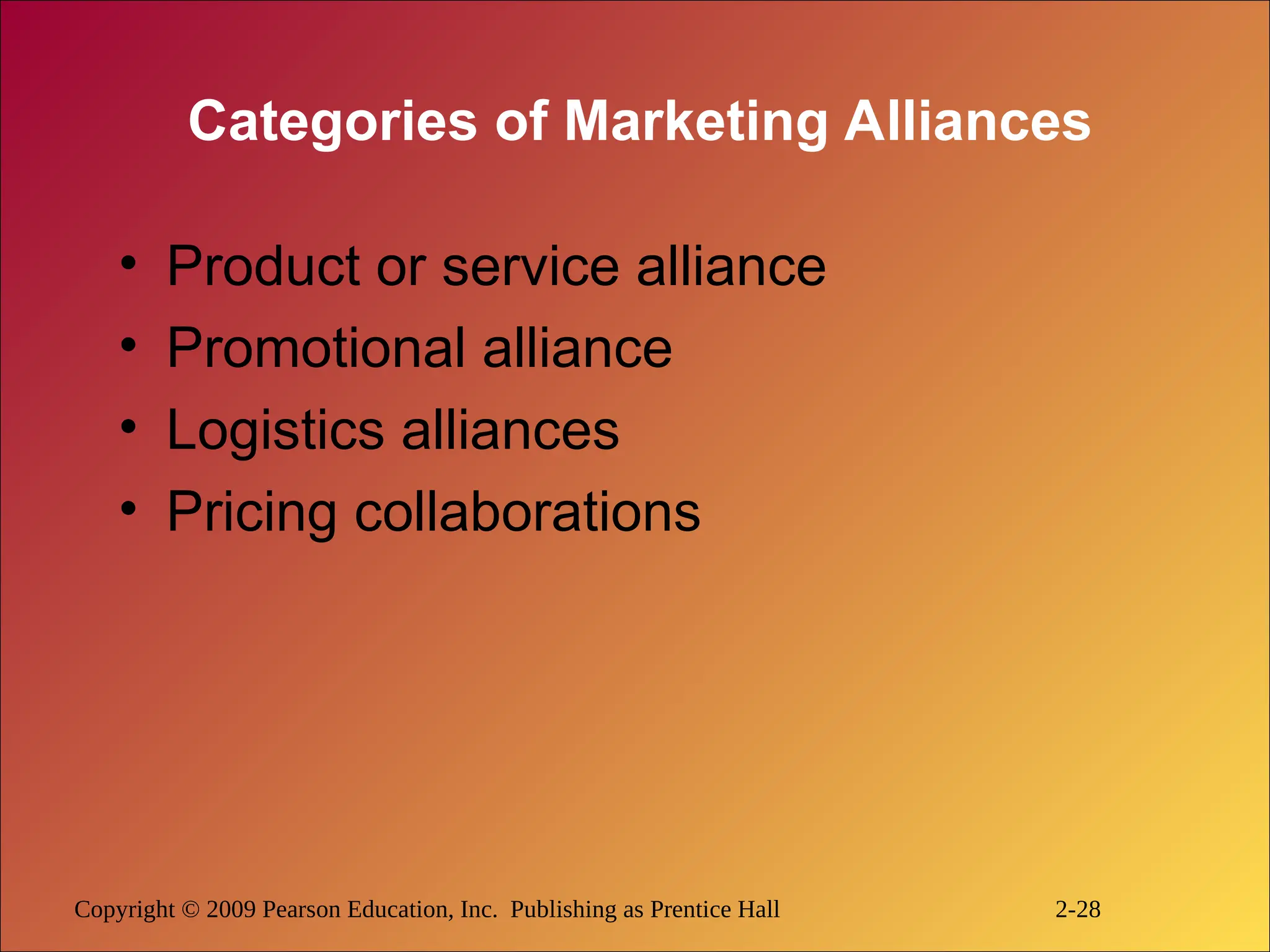 Copyright © 2009 Pearson Education, Inc. Publishing as Prentice Hall 2-28
Categories of Marketing Alliances
• Product or service alliance
• Promotional alliance
• Logistics alliances
• Pricing collaborations
 