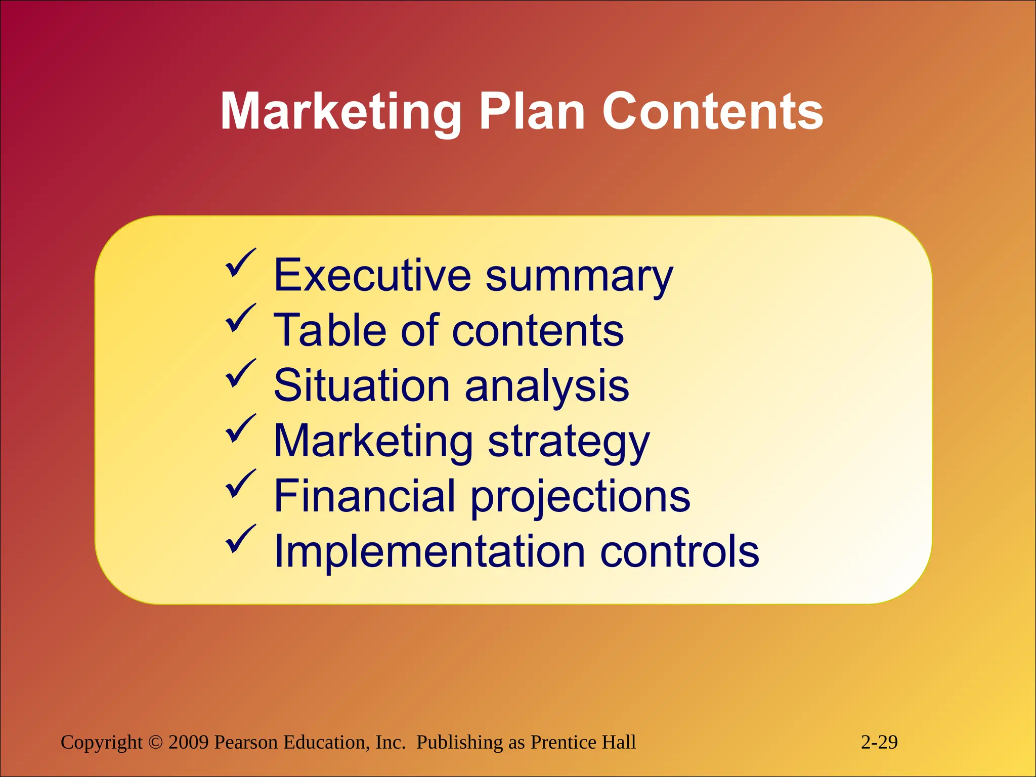 Copyright © 2009 Pearson Education, Inc. Publishing as Prentice Hall 2-29
Marketing Plan Contents
 Executive summary
 Table of contents
 Situation analysis
 Marketing strategy
 Financial projections
 Implementation controls
 