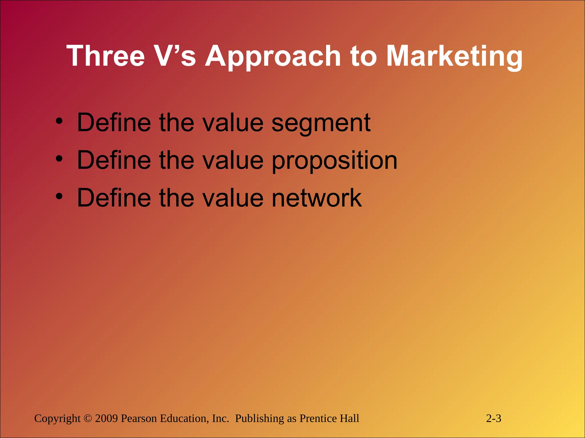 Copyright © 2009 Pearson Education, Inc. Publishing as Prentice Hall 2-3
Three V’s Approach to Marketing
• Define the value segment
• Define the value proposition
• Define the value network
 