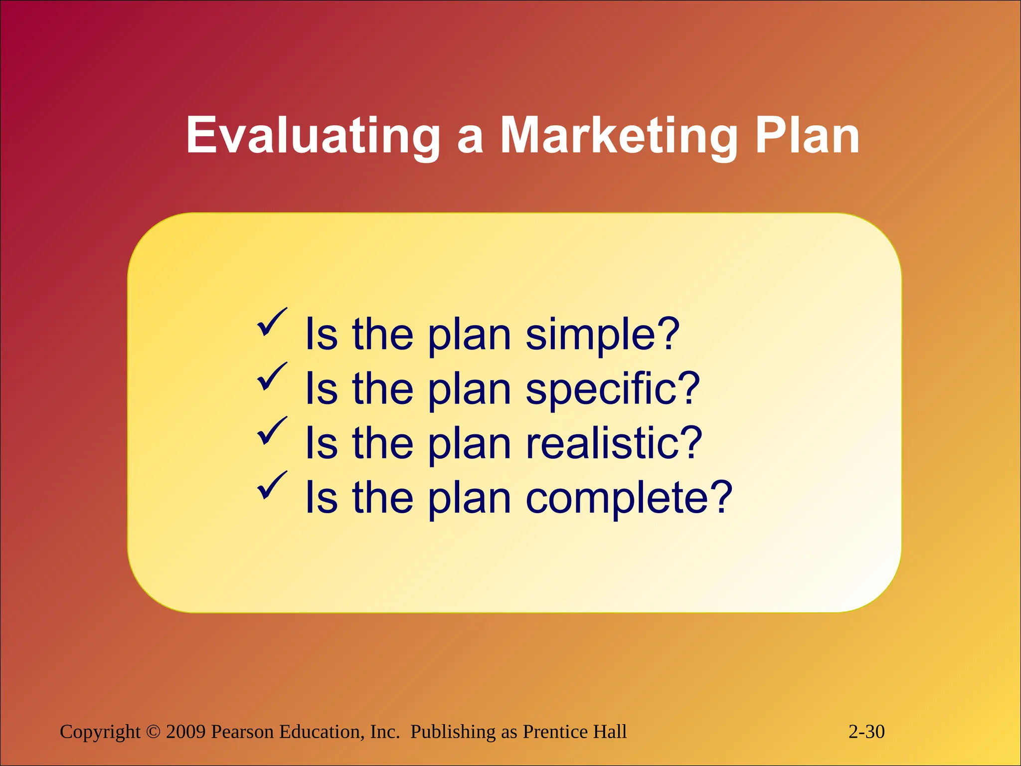 Copyright © 2009 Pearson Education, Inc. Publishing as Prentice Hall 2-30
Evaluating a Marketing Plan
 Is the plan simple?
 Is the plan specific?
 Is the plan realistic?
 Is the plan complete?
 