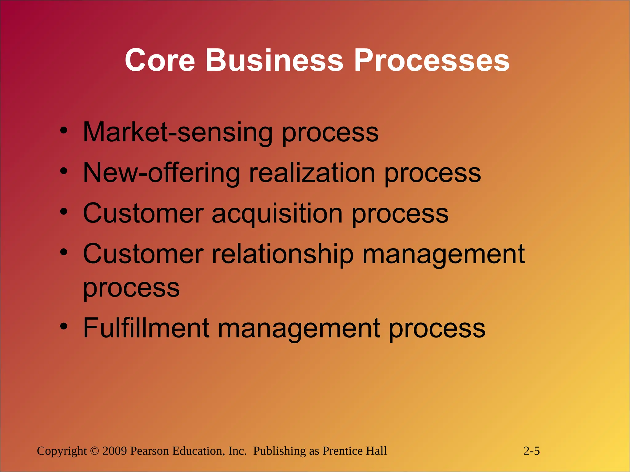 Copyright © 2009 Pearson Education, Inc. Publishing as Prentice Hall 2-5
Core Business Processes
• Market-sensing process
• New-offering realization process
• Customer acquisition process
• Customer relationship management
process
• Fulfillment management process
 