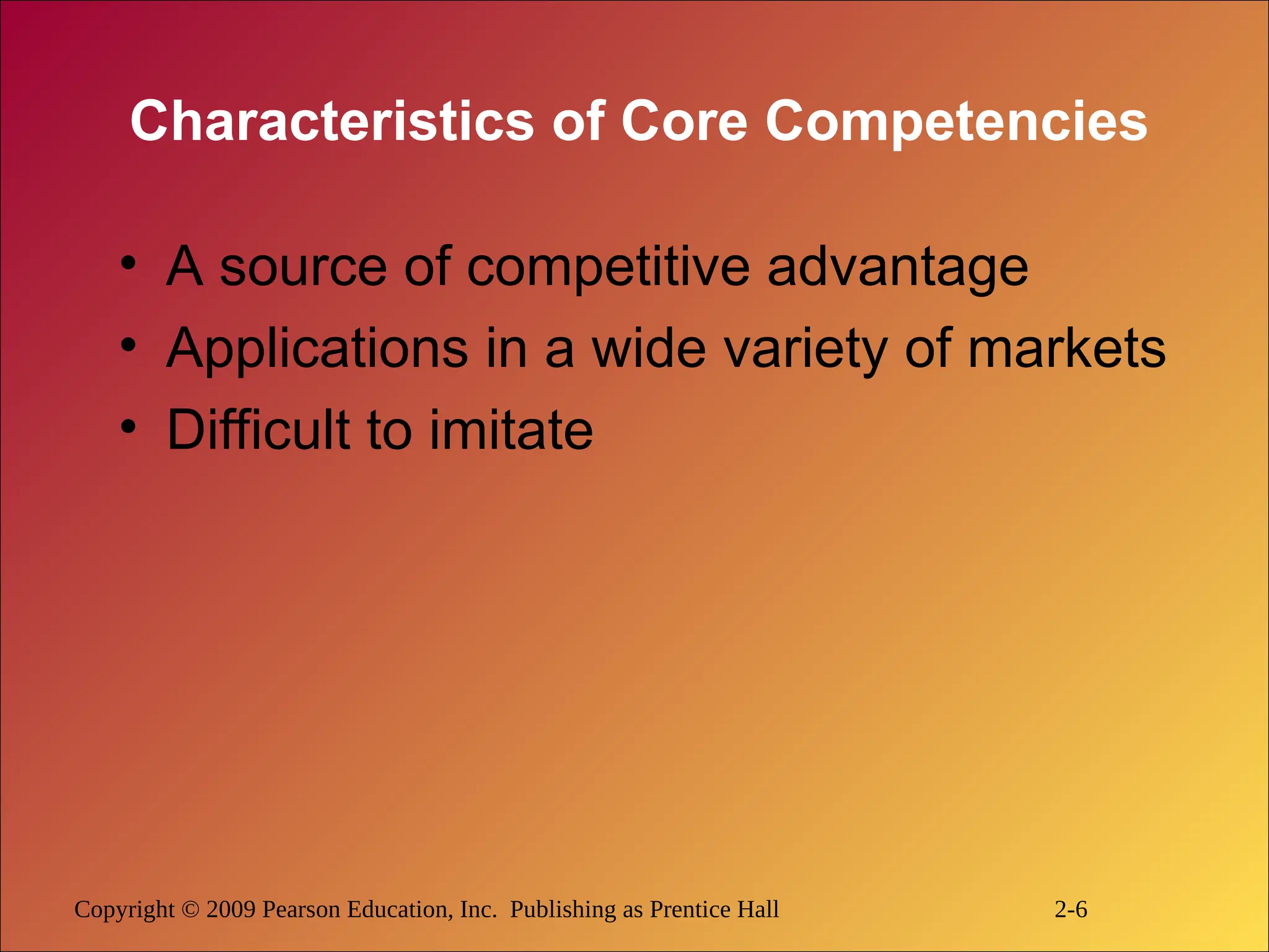 Copyright © 2009 Pearson Education, Inc. Publishing as Prentice Hall 2-6
Characteristics of Core Competencies
• A source of competitive advantage
• Applications in a wide variety of markets
• Difficult to imitate
 