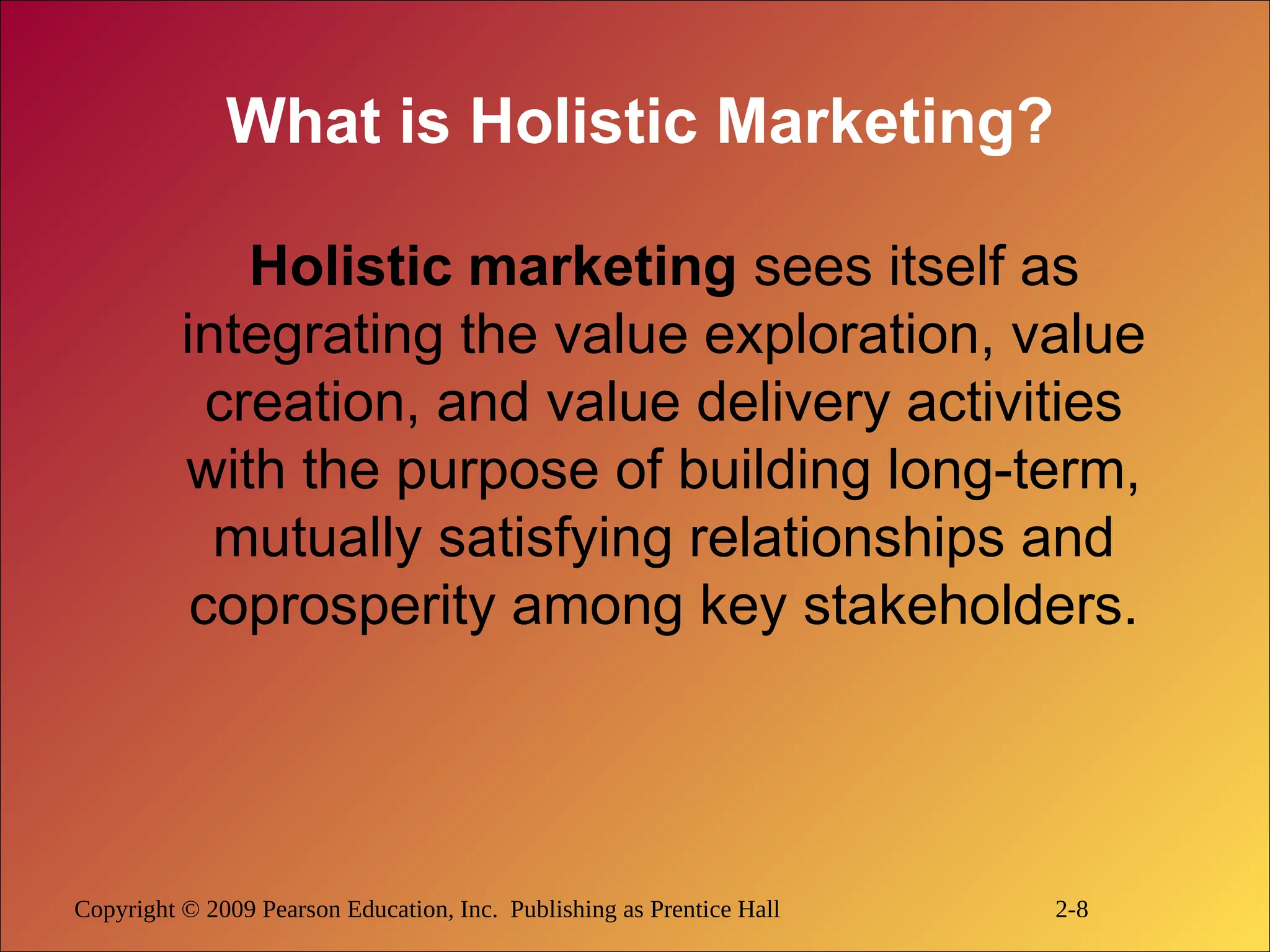 Copyright © 2009 Pearson Education, Inc. Publishing as Prentice Hall 2-8
What is Holistic Marketing?
Holistic marketing sees itself as
integrating the value exploration, value
creation, and value delivery activities
with the purpose of building long-term,
mutually satisfying relationships and
coprosperity among key stakeholders.
 