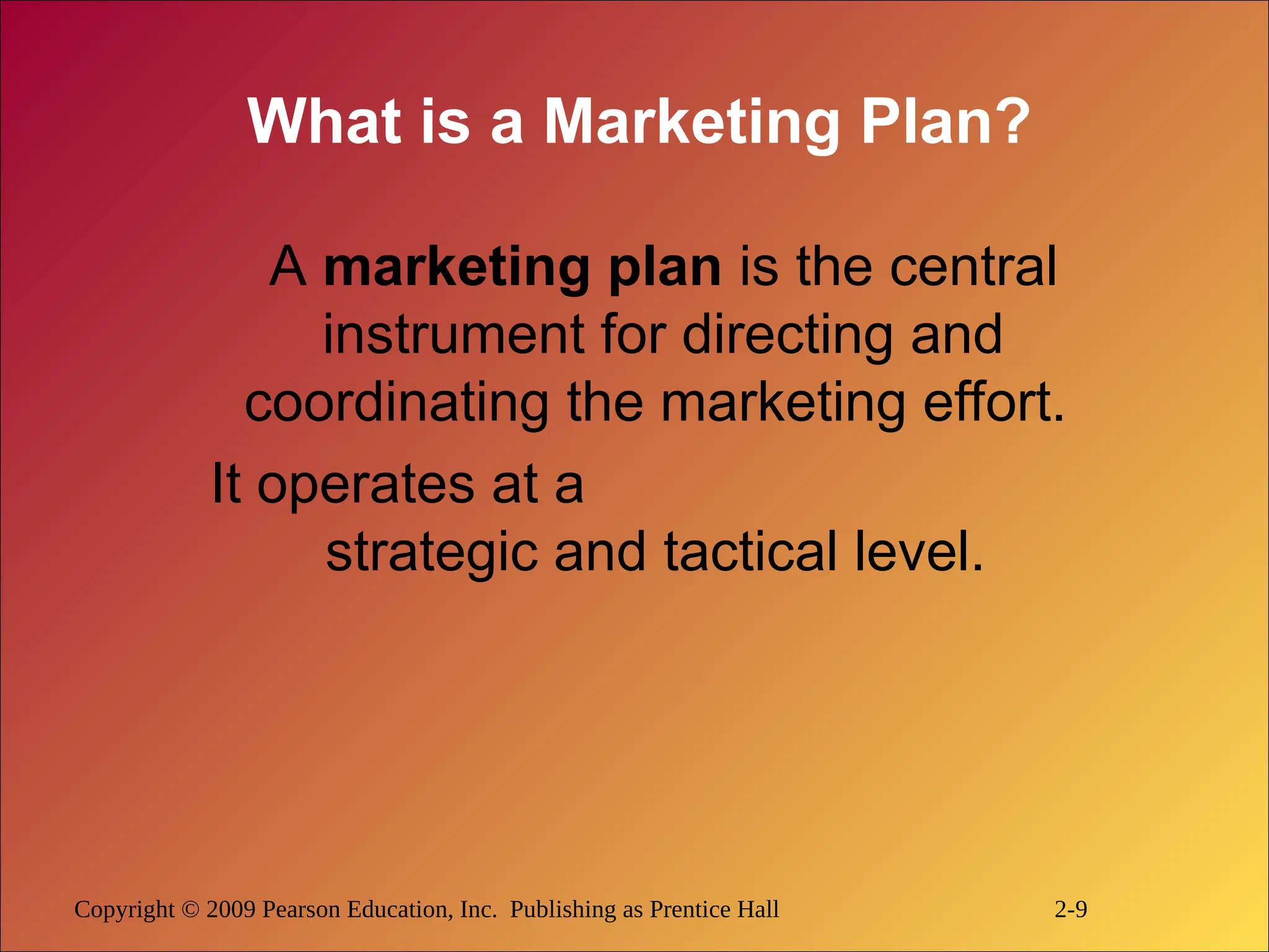 Copyright © 2009 Pearson Education, Inc. Publishing as Prentice Hall 2-9
What is a Marketing Plan?
A marketing plan is the central
instrument for directing and
coordinating the marketing effort.
It operates at a
strategic and tactical level.
 