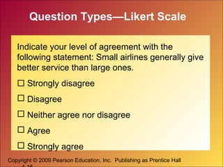 Copyright © 2009 Pearson Education, Inc. Publishing as Prentice Hall
Question Types—Likert Scale
Indicate your level of agreement with the
following statement: Small airlines generally give
better service than large ones.
 Strongly disagree
 Disagree
 Neither agree nor disagree
 Agree
 Strongly agree
 