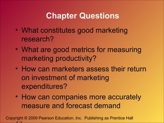 Copyright © 2009 Pearson Education, Inc. Publishing as Prentice Hall
Chapter Questions
• What constitutes good marketing
research?
• What are good metrics for measuring
marketing productivity?
• How can marketers assess their return
on investment of marketing
expenditures?
• How can companies more accurately
measure and forecast demand
 