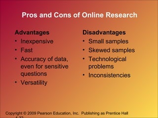 Copyright © 2009 Pearson Education, Inc. Publishing as Prentice Hall
Pros and Cons of Online Research
Advantages
• Inexpensive
• Fast
• Accuracy of data,
even for sensitive
questions
• Versatility
Disadvantages
• Small samples
• Skewed samples
• Technological
problems
• Inconsistencies
 