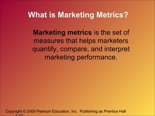 Copyright © 2009 Pearson Education, Inc. Publishing as Prentice Hall
What is Marketing Metrics?
Marketing metrics is the set of
measures that helps marketers
quantify, compare, and interpret
marketing performance.
 