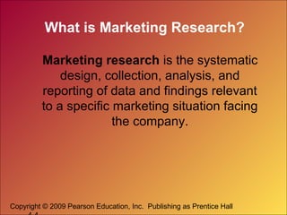 Copyright © 2009 Pearson Education, Inc. Publishing as Prentice Hall
What is Marketing Research?
Marketing research is the systematic
design, collection, analysis, and
reporting of data and findings relevant
to a specific marketing situation facing
the company.
 