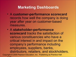 Copyright © 2009 Pearson Education, Inc. Publishing as Prentice Hall
Marketing Dashboards
• A customer-performance scorecard
records how well the company is doing
year after year on customer-based
measures.
• A stakeholder-performance
scorecard tracks the satisfaction of
various constituencies who have a
critical interest in and impact on the
company’s performance including
employees, suppliers, banks,
distributors, retailers, and stockholders.
 