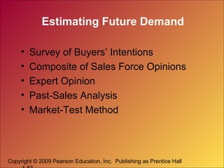Copyright © 2009 Pearson Education, Inc. Publishing as Prentice Hall
Estimating Future Demand
• Survey of Buyers’ Intentions
• Composite of Sales Force Opinions
• Expert Opinion
• Past-Sales Analysis
• Market-Test Method
 