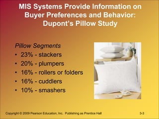 Copyright © 2009 Pearson Education, Inc. Publishing as Prentice Hall 3-3
MIS Systems Provide Information on
Buyer Preferences and Behavior:
Dupont’s Pillow Study
Pillow Segments
• 23% - stackers
• 20% - plumpers
• 16% - rollers or folders
• 16% - cuddlers
• 10% - smashers
 