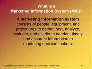 Copyright © 2009 Pearson Education, Inc. Publishing as Prentice Hall 3-4
What is a
Marketing Information System (MIS)?
A marketing information system
consists of people, equipment, and
procedures to gather, sort, analyze,
evaluate, and distribute needed, timely,
and accurate information to
marketing decision makers.
 