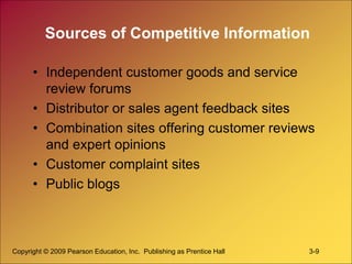 Copyright © 2009 Pearson Education, Inc. Publishing as Prentice Hall 3-9
Sources of Competitive Information
• Independent customer goods and service
review forums
• Distributor or sales agent feedback sites
• Combination sites offering customer reviews
and expert opinions
• Customer complaint sites
• Public blogs
 