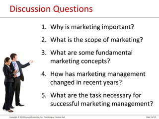 Copyright © 2012 Pearson Education, Inc. Publishing as Prentice Hall Slide 3 of 25
Discussion Questions
1. Why is marketing important?
2. What is the scope of marketing?
3. What are some fundamental
marketing concepts?
4. How has marketing management
changed in recent years?
5. What are the task necessary for
successful marketing management?
 