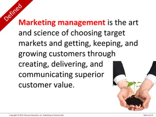 Defined
Copyright © 2012 Pearson Education, Inc. Publishing as Prentice Hall Slide 6 of 25
Marketing management is the art
and science of choosing target
markets and getting, keeping, and
growing customers through
creating, delivering, and
communicating superior
customer value.
 