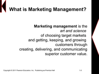 What is Marketing Management?
Copyright © 2011 Pearson Education, Inc. Publishing as Prentice Hall 1-3
Marketing management is the
art and science
of choosing target markets
and getting, keeping, and growing
customers through
creating, delivering, and communicating
superior customer value.
 
