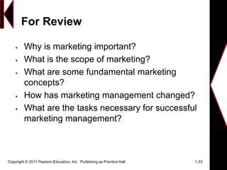 For Review
 Why is marketing important?
 What is the scope of marketing?
 What are some fundamental marketing
concepts?
 How has marketing management changed?
 What are the tasks necessary for successful
marketing management?
Copyright © 2011 Pearson Education, Inc. Publishing as Prentice Hall 1-33
 