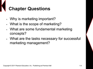 Chapter Questions
 Why is marketing important?
 What is the scope of marketing?
 What are some fundamental marketing
concepts?
 What are the tasks necessary for successful
marketing management?
Copyright © 2011 Pearson Education, Inc. Publishing as Prentice Hall 1-4
 