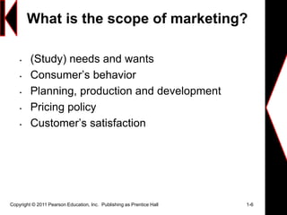 What is the scope of marketing?
• (Study) needs and wants
• Consumer’s behavior
• Planning, production and development
• Pricing policy
• Customer’s satisfaction
Copyright © 2011 Pearson Education, Inc. Publishing as Prentice Hall 1-6
 