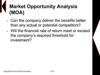 Market Opportunity Analysis
(MOA)
 Can the company deliver the benefits better
than any actual or potential competitors?
 Will the financial rate of return meet or exceed
the company’s required threshold for
investment?
Copyright © 2012 Pearson Education 2-27
 