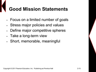 Good Mission Statements
 Focus on a limited number of goals
 Stress major policies and values
 Define major competitive spheres
 Take a long-term view
 Short, memorable, meaningful
Copyright © 2011 Pearson Education, Inc. Publishing as Prentice Hall 2-15
 